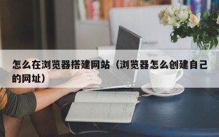 霸州怎么在浏览器搭建网站（浏览器怎么创建自己的网址）