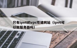 霸州只有ipv6的vps搭建网站（ipv6可以做服务器吗）