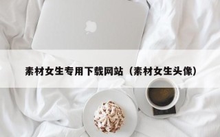 霸州素材女生专用下载网站（素材女生头像）
